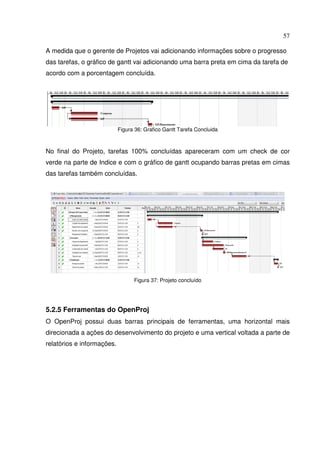 57
A medida que o gerente de Projetos vai adicionando informações sobre o progresso
das tarefas, o gráfico de gantt vai adicionando uma barra preta em cima da tarefa de
acordo com a porcentagem concluída.
Figura 36: Grafico Gantt Tarefa Concluida
No final do Projeto, tarefas 100% concluídas apareceram com um check de cor
verde na parte de Indice e com o gráfico de gantt ocupando barras pretas em cimas
das tarefas também concluídas.
Figura 37: Projeto concluído
5.2.5 Ferramentas do OpenProj
O OpenProj possui duas barras principais de ferramentas, uma horizontal mais
direcionada a ações do desenvolvimento do projeto e uma vertical voltada a parte de
relatórios e informações.
 