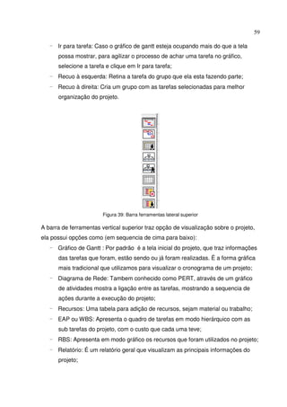 59
- Ir para tarefa: Caso o gráfico de gantt esteja ocupando mais do que a tela
possa mostrar, para agilizar o processo de achar uma tarefa no gráfico,
selecione a tarefa e clique em Ir para tarefa;
- Recuo à esquerda: Retina a tarefa do grupo que ela esta fazendo parte;
- Recuo à direita: Cria um grupo com as tarefas selecionadas para melhor
organização do projeto.
Figura 39: Barra ferramentas lateral superior
A barra de ferramentas vertical superior traz opção de visualização sobre o projeto,
ela possui opções como (em sequencia de cima para baixo):
- Gráfico de Gantt : Por padrão é a tela inicial do projeto, que traz informações
das tarefas que foram, estão sendo ou já foram realizadas. É a forma gráfica
mais tradicional que utilizamos para visualizar o cronograma de um projeto;
- Diagrama de Rede: Tambem conhecido como PERT, através de um gráfico
de atividades mostra a ligação entre as tarefas, mostrando a sequencia de
ações durante a execução do projeto;
- Recursos: Uma tabela para adição de recursos, sejam material ou trabalho;
- EAP ou WBS: Apresenta o quadro de tarefas em modo hierárquico com as
sub tarefas do projeto, com o custo que cada uma teve;
- RBS: Apresenta em modo gráfico os recursos que foram utilizados no projeto;
- Relatório: É um relatório geral que visualizam as principais informações do
projeto;
 