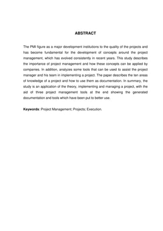 ABSTRACT
The PMI figure as a major development institutions to the quality of the projects and
has become fundamental for the development of concepts around the project
management, which has evolved consistently in recent years. This study describes
the importance of project management and how these concepts can be applied by
companies. In addition, analyzes some tools that can be used to assist the project
manager and his team in implementing a project. The paper describes the ten areas
of knowledge of a project and how to use them as documentation. In summary, the
study is an application of the theory, implementing and managing a project, with the
aid of three project management tools at the end showing the generated
documentation and tools which have been put to better use.
Keywords: Project Management; Projects; Execution.
 