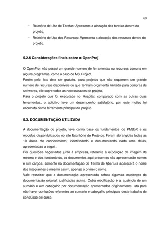 60
- Relatório de Uso de Tarefas: Apresenta a alocação das tarefas dentro do
projeto;
- Relatório de Uso dos Recursos: Apresenta a alocação dos recursos dentro do
projeto.
5.2.6 Considerações finais sobre o OpenProj
O OpenProj não possui um grande numero de ferramentas ou recursos comuns em
alguns programas, como o caso do MS Project.
Porém pelo fato dele ser gratuito, para projetos que não requerem um grande
numero de recursos disponíveis ou que tenham orçamento limitado para compras de
softwares, ele supre todas as necessidades do projeto.
Para o projeto que foi executado no Hospital, comparado com as outras duas
ferramentas, o aplictivo teve um desempenho satisfatório, por este motivo foi
escolhido como ferramenta principal do projeto.
5.3. DOCUMENTAÇÃO UTILIZADA
A documentação do projeto, teve como base os fundamentos do PMBoK e os
modelos disponibilizados no site Escritório de Projetos. Foram abrangidas todas as
10 áreas de conhecimento, identificando e documentando cada uma delas,
apresentadas a seguir.
Por questões negociadas junto à empresa, referente à exposição da imagem da
mesma e dos funcionários, os documentos aqui presentes não apresentarão nomes
e sim cargos, somente na documentação de Termo de Abertura aparecerá o nome
dos integrantes e mesmo assim, apenas o primeiro nome.
Vale ressaltar que a documentação apresentada sofreu algumas mudanças da
documentação original, justificadas acima. Outra modificação é a ausência de um
sumário e um cabeçalho por documentação apresentados originalmente, isto para
não haver confusões referentes ao sumario e cabeçalho principais deste trabalho de
conclusão de curso.
 