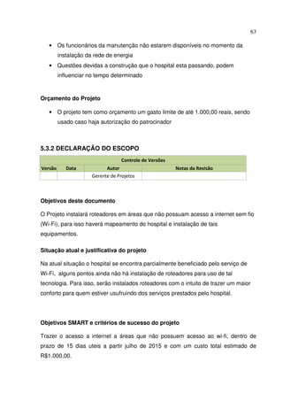 63
• Os funcionários da manutenção não estarem disponíveis no momento da
instalação da rede de energia
• Questões devidas a construção que o hospital esta passando, podem
influenciar no tempo determinado
Orçamento do Projeto
• O projeto tem como orçamento um gasto limite de até 1.000,00 reais, sendo
usado caso haja autorização do patrocinador
5.3.2 DECLARAÇÃO DO ESCOPO
Controle de Versões
Versão Data Autor Notas da Revisão
Gerente de Projetos
Objetivos deste documento
O Projeto instalará roteadores em áreas que não possuam acesso a internet sem fio
(Wi-Fi), para isso haverá mapeamento do hospital e instalação de tais
equipamentos.
Situação atual e justificativa do projeto
Na atual situação o hospital se encontra parcialmente beneficiado pelo serviço de
Wi-Fi, alguns pontos ainda não há instalação de roteadores para uso de tal
tecnologia. Para isso, serão instalados roteadores com o intuito de trazer um maior
conforto para quem estiver usufruindo dos serviços prestados pelo hospital.
Objetivos SMART e critérios de sucesso do projeto
Trazer o acesso a internet a áreas que não possuem acesso ao wi-fi, dentro de
prazo de 15 dias uteis a partir julho de 2015 e com um custo total estimado de
R$1.000,00.
 
