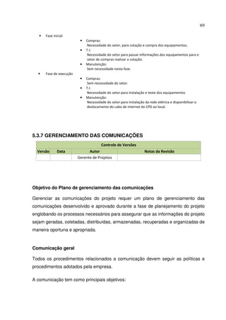 69
• Fase inicial
• Compras:
Necessidade do setor, para cotação e compra dos equipamentos.
• T.I:
Necessidade do setor para passar informações dos equipamentos para o
setor de compras realizar a cotação.
• Manutenção:
Sem necessidade nesta fase.
• Fase de execução
• Compras:
Sem necessidade do setor.
• T.I:
Necessidade do setor para instalação e teste dos equipamentos
• Manutenção:
Necessidade do setor para instalação da rede elétrica e disponibilizar o
deslocamento do cabo de internet do CPD ao local.
5.3.7 GERENCIAMENTO DAS COMUNICAÇÕES
Controle de Versões
Versão Data Autor Notas da Revisão
Gerente de Projetos
Objetivo do Plano de gerenciamento das comunicações
Gerenciar as comunicações do projeto requer um plano de gerenciamento das
comunicações desenvolvido e aprovado durante a fase de planejamento do projeto
englobando os processos necessários para assegurar que as informações do projeto
sejam geradas, coletadas, distribuídas, armazenadas, recuperadas e organizadas de
maneira oportuna e apropriada.
Comunicação geral
Todos os procedimentos relacionados a comunicação devem seguir as políticas e
procedimentos adotados pela empresa.
A comunicação tem como principais objetivos:
 