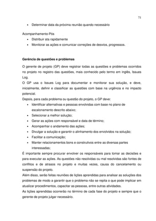 71
• Determinar data da próxima reunião quando necessário
Acompanhamento-Pós
• Distribuir ata rapidamente
• Monitorar as ações e comunicar correções de desvios, progressos.
Gerência de questões e problemas
O gerente de projeto (GP) deve registrar todas as questões e problemas ocorridos
no projeto no registro das questões, mais conhecido pelo termo em inglês, Issues
Log.
O GP usa o Issues Log para documentar e monitorar sua solução, e deve,
inicialmente, definir e classificar as questões com base na urgência e no impacto
potencial.
Depois, para cada problema ou questão do projeto, o GP deve:
• Identificar alternativas e pessoas envolvidas com base no plano de
escalonamento descrito abaixo;
• Selecionar a melhor solução;
• Gerar as ações com responsável e data de término;
• Acompanhar o andamento das ações;
• Divulgar a solução e garantir o alinhamento dos envolvidos na solução;
• Facilitar a comunicação;
• Manter relacionamentos bons e construtivos entre as diversas partes
interessadas;
É importante sempre procurar envolver os responsáveis para tomar as decisões e
para executar as ações. As questões não resolvidas ou mal resolvidas são fontes de
conflitos e de atrasos no projeto e muitas vezes, causa do cancelamento ou
suspensão do projeto.
Além disso, serão feitas reuniões de lições aprendidas para analisar as soluções dos
problemas de modo a garantir que o problema não se repita o que pode implicar em
atualizar procedimentos, capacitar as pessoas, entre outras atividades.
As lições aprendidas ocorrerão no término de cada fase do projeto e sempre que o
gerente de projeto julgar necessário.
 
