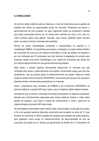 76
6. CONCLUSÃO
Ao termino deste trabalho pode-se observar o nível de importância que a gestão de
projetos tem sobre as organizações atuais do mercado. Empresas que fazem o
gerenciamento de seus projetos, ou seja, organizam todos os processos e tarefas
que serão executados dentro de um tempo bem definido de inicio e fim, tem um
maior controle sobre seus gastos, recursos, seus riscos, podendo assim sempre
estar um passo a frente na tomada das decisões.
Dentre as várias metodologias existentes e apresentadas no capitulo 2, a
metodologia PMBoK, foi escolhida para estudo e utilização no projeto deste trabalho
de conclusão de curso por ser bastante difundida na área de gestão de projetos e
por ser composta por 47 processos que são flexíveis à adaptação do projeto para
empresa, sendo uma ótima metodologia a ser usada por empresas que ainda não
tem total amadurecimento em seu gerenciamento de projetos.
Além disso, o estudo explorou ferramentas disponíveis no mercado que são
utilizadas para apoio e gerenciamento de projetos, ferramentas essas que não são
obrigatórias, mas de grande ajuda no desenvolvimento do projeto. Optou-se nesta
etapa do estudo pela ferramenta OPENPROJ, ferramenta esta que por ser gratuita é
bastante similar a ferramentas proprietárias no mercado.
Assim, utilizando-se dos conceitos do PMBoK e da ferramenta OPENPROJ foi
possível elaborar o projeto WIFI para todos, para o hospital e Maternidade de Assis.
Acredita-se que o estudo e execução do projeto alcançaram os objetivos propostos.
Através dos conhecimentos adquiridos pelo estudo pôde-se ampliar a visão sobre
gestão de projetos, suas fases e áreas de conhecimento e assim, aplica-las na
implementação do projeto WiFi para todos.
As dificuldades encontradas neste estudo estão relacionadas à execução do projeto,
e há uma questão bastante discutida atualmente para projetos na área de T.I, que
envolve se realmente é viável a gestão de projetos para projetos de porte pequeno,
pois gastasse muito tempo no desenvolvimento da documentação do que da
execução do projeto em si. Sendo que geralmente as tarefas da T.I necessitam de
 