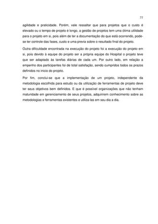 77
agilidade e praticidade. Porém, vale ressaltar que para projetos que o custo é
elevado ou o tempo de projeto é longo, a gestão de projetos tem uma ótima utilidade
para o projeto em si, pois além de ter a documentação do que está ocorrendo, pode-
se ter controle das fases, custo e uma previa sobre o resultado final do projeto.
Outra dificuldade encontrada na execução do projeto foi a execução do projeto em
si, pois devido à equipe do projeto ser a própria equipe do Hospital o projeto teve
que ser adaptado às tarefas diárias de cada um. Por outro lado, em relação a
empenho dos participantes foi de total satisfação, sendo cumpridos todos os prazos
definidos no inicio do projeto.
Por fim, conclui-se que a implementação de um projeto, independente da
metodologia escolhida para estudo ou da utilização de ferramentas de projeto deve
ter seus objetivos bem definidos. E que é possível organizações que não tenham
maturidade em gerenciamento de seus projetos, adquirirem conhecimento sobre as
metodologias e ferramentas existentes e utiliza-las em seu dia a dia.
 