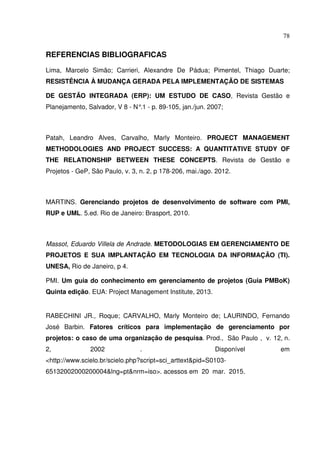 78
REFERENCIAS BIBLIOGRAFICAS
Lima, Marcelo Simão; Carrieri, Alexandre De Pádua; Pimentel, Thiago Duarte;
RESISTÊNCIA À MUDANÇA GERADA PELA IMPLEMENTAÇÃO DE SISTEMAS
DE GESTÃO INTEGRADA (ERP): UM ESTUDO DE CASO, Revista Gestão e
Planejamento, Salvador, V 8 - N°
.1 - p. 89-105, jan./jun. 2007;
Patah, Leandro Alves, Carvalho, Marly Monteiro. PROJECT MANAGEMENT
METHODOLOGIES AND PROJECT SUCCESS: A QUANTITATIVE STUDY OF
THE RELATIONSHIP BETWEEN THESE CONCEPTS. Revista de Gestão e
Projetos - GeP, São Paulo, v. 3, n. 2, p 178-206, mai./ago. 2012.
MARTINS. Gerenciando projetos de desenvolvimento de software com PMI,
RUP e UML. 5.ed. Rio de Janeiro: Brasport, 2010.
Massot, Eduardo Villela de Andrade. METODOLOGIAS EM GERENCIAMENTO DE
PROJETOS E SUA IMPLANTAÇÃO EM TECNOLOGIA DA INFORMAÇÃO (TI).
UNESA, Rio de Janeiro, p 4.
PMI. Um guia do conhecimento em gerenciamento de projetos (Guia PMBoK)
Quinta edição. EUA: Project Management Institute, 2013.
RABECHINI JR., Roque; CARVALHO, Marly Monteiro de; LAURINDO, Fernando
José Barbin. Fatores críticos para implementação de gerenciamento por
projetos: o caso de uma organização de pesquisa. Prod., São Paulo , v. 12, n.
2, 2002 . Disponível em
<http://www.scielo.br/scielo.php?script=sci_arttext&pid=S0103-
65132002000200004&lng=pt&nrm=iso>. acessos em 20 mar. 2015.
 
