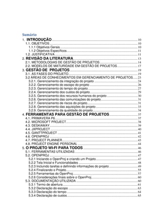 Sumário
1. INTRODUÇÃO.............................................................................................................10
1.1. OBJETIVOS................................................................................................................10
1.1.1 Objetivos Gerais...................................................................................................10
1.1.2 Objetivos Específicos..........................................................................................11
1.2. JUSTIFICATIVA .........................................................................................................11
2. REVISÃO DA LITERATURA..................................................................................13
2.1. METODOLOGIAS DE GESTÃO DE PROJETOS ................................................14
2.2. MODELOS DE MATURIDADE EM GESTÃO DE PROJETOS..........................17
3. GESTÃO DE PROJETOS......................................................................................19
3.1. AS FASES DO PROJETO........................................................................................19
3.2 ÁREAS DE CONHECIMENTOS EM GERENCIAMENTO DE PROJETOS......23
3.2.1. Gerenciamento da integração do projeto .......................................................24
3.2.2. Gerenciamento do escopo do projeto .............................................................26
3.2.3. Gerenciamento do tempo do projeto...............................................................27
2.2.4. Gerenciamento dos custos do projeto.............................................................29
3.2.5. Gerenciamento dos recursos humanos do projeto .......................................30
3.2.6. Gerenciamento das comunicações do projeto...............................................31
3.2.7. Gerenciamento de riscos do projeto................................................................31
3.2.8. Gerenciamento das aquisições do projeto .....................................................33
3.2.9. Gerenciamento da qualidade do projeto.........................................................34
4. FERRAMENTAS PARA GESTÃO DE PROJETOS....................................37
4.1. PRIMAVERA P6.........................................................................................................37
4.2. MICROSOFT PROJECT...........................................................................................38
4.3. DESKAWAY................................................................................................................39
4.4. JXPROJECT...............................................................................................................40
4.5. GANTTPROJECT ......................................................................................................41
4.6. OPENPROJ ................................................................................................................42
4.7. PROJECT PLANNER................................................................................................43
4.8. PROJECT ENGINE PERSONAL ............................................................................44
5. O PROJETO WI-FI PARA TODOS .....................................................................46
5.1. FERRAMENTAS UTILIZADAS................................................................................46
5.2. OPENPROJ ................................................................................................................47
5.2.1 Iniciando o OpenProj e criando um Projeto.....................................................47
5.2.2 Tela Inicial e Funcionalidades ...........................................................................48
5.2.3 Incluindo tarefas e definindo informações do projeto ....................................49
5.2.4 Finalizando o Projeto...........................................................................................55
5.2.5 Ferramentas do OpenProj..................................................................................57
5.2.6 Considerações finais sobre o OpenProj...........................................................60
5.3. DOCUMENTAÇÃO UTILIZADA ..............................................................................60
5.3.1 Termo de abertura...............................................................................................61
5.3.2 Declaração do escopo ........................................................................................63
5.3.3 Declaração do tempo..........................................................................................64
5.3.4 Declaração de custos..........................................................................................65
 