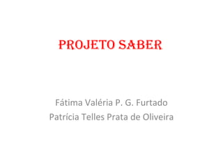 PROJETO SABER



 Fátima Valéria P. G. Furtado
Patrícia Telles Prata de Oliveira
 