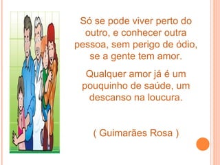 Só se pode viver perto do
  outro, e conhecer outra
pessoa, sem perigo de ódio,
   se a gente tem amor.
  Qualquer amor já é um
 pouquinho de saúde, um
  descanso na loucura.


    ( Guimarães Rosa )
 