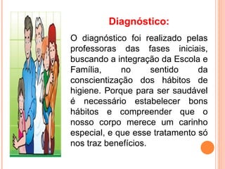 Diagnóstico:
O diagnóstico foi realizado pelas
professoras das fases iniciais,
buscando a integração da Escola e
Família,     no      sentido    da
conscientização dos hábitos de
higiene. Porque para ser saudável
é necessário estabelecer bons
hábitos e compreender que o
nosso corpo merece um carinho
especial, e que esse tratamento só
nos traz benefícios.
 