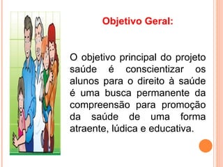 Objetivo Geral:


O objetivo principal do projeto
saúde é conscientizar os
alunos para o direito à saúde
é uma busca permanente da
compreensão para promoção
da saúde de uma forma
atraente, lúdica e educativa.
 