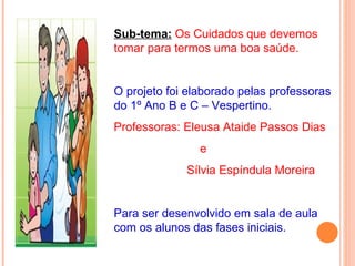 Sub-tema: Os Cuidados que devemos
tomar para termos uma boa saúde.


O projeto foi elaborado pelas professoras
do 1º Ano B e C – Vespertino.
Professoras: Eleusa Ataide Passos Dias
                e
             Sílvia Espíndula Moreira


Para ser desenvolvido em sala de aula
com os alunos das fases iniciais.
 