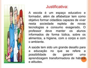 Justificativa:
A escola é um espaço educativo e
formador, além de alfabetizar tem como
objetivo formar cidadãos capazes de viver
nesta sociedade repleta de novas
tecnologias e consumo exagerado. O
professor deve manter os alunos
informados de forma lúdica, sobre os
alimentos, a higiene, com o corpo e com
o ambiente.
A saúde tem sido um grande desafio para
a educação no que se refere a
possibilidade   de     garantir    uma
aprendizagem transformadora de hábitos
e atitudes.
 