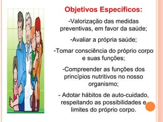 Objetivos Específicos:
     -Valorização das medidas
  preventivas, em favor da saúde;
     -Avaliar a própria saúde;
-Tomar consciência do próprio corpo
         e suas funções;
   -Compreender as funções dos
    princípios nutritivos no nosso
             organismo;
 - Adotar hábitos de auto-cuidado,
  respeitando as possibilidades e
     limites do próprio corpo.
 