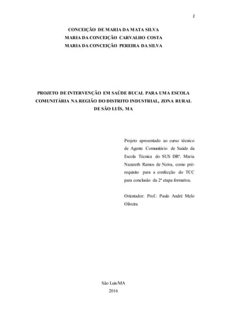 2
CONCEIÇÃO DE MARIA DA MATA SILVA
MARIA DA CONCEIÇÃO CARVALHO COSTA
MARIA DA CONCEIÇÃO PEREIRA DA SILVA
PROJETO DE INTERVENÇÃO EM SAÚDE BUCAL PARA UMA ESCOLA
COMUNITÁRIA NA REGIÃO DO DISTRITO INDUSTRIAL, ZONA RURAL
DE SÃO LUÍS, MA
Projeto apresentado ao curso técnico
de Agente Comunitário de Saúde da
Escola Técnica do SUS DRª. Maria
Nazareth Ramos de Neiva, como pré-
requisito para a confecção do TCC
para conclusão da 2ª etapa formativa.
Orientador: Prof.: Paulo André Melo
Oliveira
São Luís/MA
2016
 