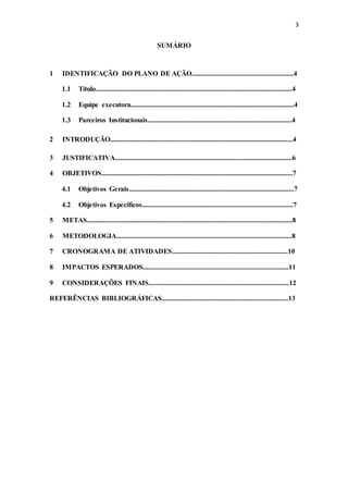 3
SUMÁRIO
1 IDENTIFICAÇÃO DO PLANO DE AÇÃO..........................................................4
1.1 Título................................................................................................................4
1.2 Equipe executora.............................................................................................4
1.3 Parceiros Institucionais..................................................................................4
2 INTRODUÇÃO........................................................................................................4
3 JUSTIFICATIVA.....................................................................................................6
4 OBJETIVOS.............................................................................................................7
4.1 Objetivos Gerais..............................................................................................7
4.2 Objetivos Especificos......................................................................................7
5 METAS.....................................................................................................................8
6 METODOLOGIA....................................................................................................8
7 CRONOGRAMA DE ATIVIDADES..................................................................10
8 IMPACTOS ESPERADOS...................................................................................11
9 CONSIDERAÇÕES FINAIS................................................................................12
REFERÊNCIAS BIBLIOGRÁFICAS........................................................................13
 