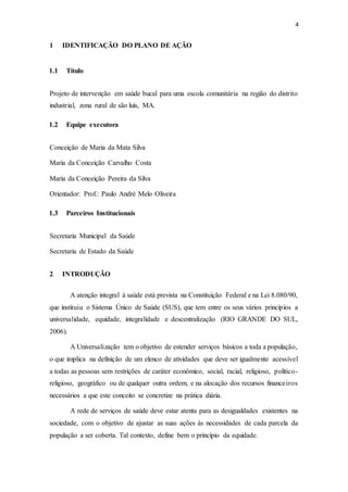 4
1 IDENTIFICAÇÃO DO PLANO DE AÇÃO
1.1 Título
Projeto de intervenção em saúde bucal para uma escola comunitária na região do distrito
industrial, zona rural de são luís, MA.
1.2 Equipe executora
Conceição de Maria da Mata Silva
Maria da Conceição Carvalho Costa
Maria da Conceição Pereira da Silva
Orientador: Prof.: Paulo André Melo Oliveira
1.3 Parceiros Institucionais
Secretaria Municipal da Saúde
Secretaria de Estado da Saúde
2 INTRODUÇÃO
A atenção integral à saúde está prevista na Constituição Federal e na Lei 8.080/90,
que instituiu o Sistema Único de Saúde (SUS), que tem entre os seus vários princípios a
universalidade, equidade, integralidade e descentralização (RIO GRANDE DO SUL,
2006).
A Universalização tem o objetivo de estender serviços básicos a toda a população,
o que implica na definição de um elenco de atividades que deve ser igualmente acessível
a todas as pessoas sem restrições de caráter econômico, social, racial, religioso, político-
religioso, geográfico ou de qualquer outra ordem, e na alocação dos recursos financeiros
necessários a que este conceito se concretize na prática diária.
A rede de serviços de saúde deve estar atenta para as desigualdades existentes na
sociedade, com o objetivo de ajustar as suas ações às necessidades de cada parcela da
população a ser coberta. Tal contexto, define bem o princípio da equidade.
 