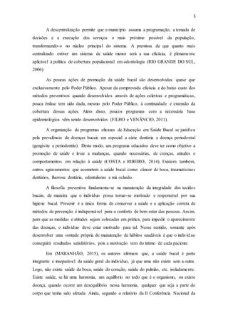 5
A descentralização permite que o município assuma a programação, a tomada de
decisões e a execução dos serviços o mais próximo possível da população,
transformando-o no núcleo principal do sistema. A premissa de que quanto mais
centralizado estiver um sistema de saúde menor será a sua eficácia, é plenamente
aplicável à política de cobertura populacional em odontologia (RIO GRANDE DO SUL,
2006).
As poucas ações de promoção da saúde bucal são desenvolvidas quase que
exclusivamente pelo Poder Público. Apesar da comprovada eficácia e do baixo custo dos
métodos preventivos quando desenvolvidos através de ações coletivas e programáticas,
pouca ênfase tem sido dada, mesmo pelo Poder Público, à continuidade e extensão da
cobertura dessas ações. Além disso, poucos programas com a necessária base
epidemiológica vêm sendo desenvolvidos (FILHO e VENÂNCIO, 2011).
A organização de programas eficazes de Educação em Saúde Bucal se justifica
pela prevalência de doenças bucais em especial a cárie dentária e doença periodontal
(gengivite e periodontite). Deste modo, um programa educativo deve ter como objetivo a
promoção de saúde e levar a mudanças, quando necessárias, de crenças, atitudes e
comportamentos em relação à saúde (COSTA e RIBEIRO, 2014). Existem também,
outros agravamentos que acometem a saúde bucal como: câncer de boca, traumatismos
dentários, fluorose dentária, edentulismo e má oclusão.
A filosofia preventiva fundamenta-se na manutenção da integridade dos tecidos
bucais, de maneira que o indivíduo possa tornar-se motivado e responsável por sua
higiene bucal. Prevenir é a única forma de conservar a saúde e a aplicação correta de
métodos de prevenção é indispensável para o conforto de bem estar das pessoas. Assim,
para que as medidas e atitudes sejam colocadas em prática, para impedir o aparecimento
das doenças, o indivíduo deve estar motivado para tal. Nesse sentido, somente após
desenvolver uma vontade própria de manutenção de hábitos saudáveis é que o indivíd uo
conseguirá resultados satisfatórios, pois a motivação vem do íntimo de cada paciente.
Em (MARANHÃO, 2015), os autores afirmam que, a saúde bucal é parte
integrante e inseparável da saúde geral do indivíduo, já que uma não existe sem a outra.
Logo, não existe saúde da boca, saúde do coração, saúde do pulmão, etc. isoladamente.
Existe saúde, se há uma harmonia, um equilíbrio no todo que é o organismo, ou existe
doença, quando ocorre um desequilíbrio nessa harmonia, qualquer que seja a parte do
corpo que tenha sido afetada. Ainda, segundo o relatório da II Conferência Nacional da
 