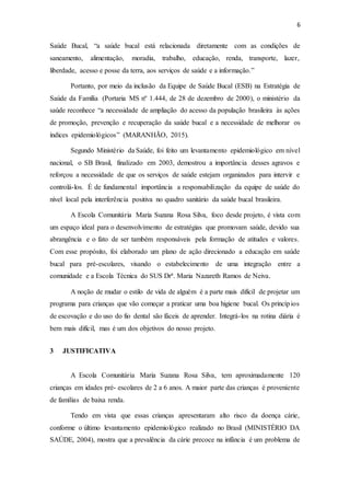 6
Saúde Bucal, “a saúde bucal está relacionada diretamente com as condições de
saneamento, alimentação, moradia, trabalho, educação, renda, transporte, lazer,
liberdade, acesso e posse da terra, aos serviços de saúde e a informação.”
Portanto, por meio da inclusão da Equipe de Saúde Bucal (ESB) na Estratégia de
Saúde da Família (Portaria MS nº 1.444, de 28 de dezembro de 2000), o ministério da
saúde reconhece “a necessidade de ampliação do acesso da população brasileira às ações
de promoção, prevenção e recuperação da saúde bucal e a necessidade de melhorar os
índices epidemiológicos” (MARANHÃO, 2015).
Segundo Ministério da Saúde, foi feito um levantamento epidemiológico em nível
nacional, o SB Brasil, finalizado em 2003, demostrou a importância desses agravos e
reforçou a necessidade de que os serviços de saúde estejam organizados para intervir e
controlá-los. É de fundamental importância a responsabilização da equipe de saúde do
nível local pela interferência positiva no quadro sanitário da saúde bucal brasileira.
A Escola Comunitária Maria Suzana Rosa Silva, foco desde projeto, é vista com
um espaço ideal para o desenvolvimento de estratégias que promovam saúde, devido sua
abrangência e o fato de ser também responsáveis pela formação de atitudes e valores.
Com esse propósito, foi elaborado um plano de ação direcionado a educação em saúde
bucal para pré-escolares, visando o estabelecimento de uma integração entre a
comunidade e a Escola Técnica do SUS Drª. Maria Nazareth Ramos de Neiva.
A noção de mudar o estilo de vida de alguém é a parte mais difícil de projetar um
programa para crianças que vão começar a praticar uma boa higiene bucal. Os princípios
de escovação e do uso do fio dental são fáceis de aprender. Integrá-los na rotina diária é
bem mais difícil, mas é um dos objetivos do nosso projeto.
3 JUSTIFICATIVA
A Escola Comunitária Maria Suzana Rosa Silva, tem aproximadamente 120
crianças em idades pré- escolares de 2 a 6 anos. A maior parte das crianças é proveniente
de famílias de baixa renda.
Tendo em vista que essas crianças apresentaram alto risco da doença cárie,
conforme o último levantamento epidemiológico realizado no Brasil (MINISTÉRIO DA
SAÚDE, 2004), mostra que a prevalência da cárie precoce na infância é um problema de
 