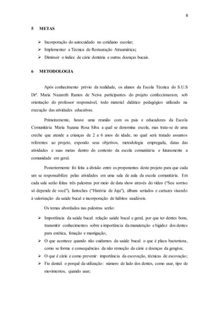 8
5 METAS
 Incorporação do autocuidado no cotidiano escolar;
 Implementar a Técnica de Restauração Atraumática;
 Diminuir o índice de cárie dentária e outras doenças bucais.
6 METODOLOGIA
Após conhecimento prévio da realidade, os alunos da Escola Técnica do S.U.S
Drª. Maria Nazareth Ramos de Neiva participantes do projeto confeccionaram, sob
orientação do professor responsável, todo material didático pedagógico utilizado na
execução das atividades educativas.
Primeiramente, houve uma reunião com os pais e educadores da Escola
Comunitária Maria Suzana Rosa Silva a qual se denomina escola, mas trata-se de uma
creche que atende a crianças de 2 a 6 anos de idade, no qual será tratado assuntos
referentes ao projeto, expondo seus objetivos, metodologia empregada, datas das
atividades e suas metas dentro do contexto da escola comunitária e futuramente a
comunidade em geral.
Posteriormente foi feita a divisão entre os proponentes deste projeto para que cada
um se responsabilize pelas atividades em uma sala de aula da escola comunitária. Em
cada sala serão feitas três palestras por meio de data show através do vídeo (“Seu sorriso
só depende de você”), fantoches (“História de Juju”), álbuns seriados e cartazes visando
à valorização da saúde bucal e incorporação de hábitos saudáveis.
Os temas abordados nas palestras serão:
 Importância da saúde bucal: relação saúde bucal e geral, por que ter dentes bons,
transmitir conhecimentos sobre a importância da manutenção e higidez dos dentes
para estética, fonação e mastigação;
 O que acontece quando não cuidamos da saúde bucal: o que é placa bacteriana,
como se forma e consequências da não remoção da cárie e doenças da gengiva;
 O que é cárie e como prevenir: importância da escovação, técnicas de escovação;
 Fio dental: o porquê da utilização: número de lado dos dentes, como usar, tipo de
movimentos, quando usar;
 