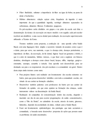 9
 Flúor: finalidade, salientar a importância do flúor na água de beber, na pasta de
dente e bochechos;
 Hábitos alimentares: relação açúcar cárie, frequência de ingestão é mais
importante do que a quantidade ingerida, restringir alimentos açucarados às
sobremesas, alimentos fibrosos X alimentos pegajosos.
Os pré-escolares serão divididos em grupos e no pátio da escola será feita a
demonstração da técnica de escovação em macro modelo e em seguida cada pré-escolar
receberá um dentifrício e uma escova dental para realização da escovação supervisionada
utilizando a Técnica de Fones.
Tivemos também como proposta, a confecção de uma apostila sobre Saúde
Bucal, com uma linguagem fácil, simples e acessível, tratando de assuntos como o que é
o dente, para que serve, sua anatomia, o que é a doença cárie, doenças periodontais, a
importância do flúor, da escovação, do fio dental, higiene bucal em gestantes e bebês, o
que é a cárie de mamadeira, hábitos viciosos, o que fazer com a urgência em fraturas
dentárias, abordagem a doenças como câncer bucal, herpes, sífilis, impetigo, gengivo-
estomatite, sarampo, caxumba e varicela. Esta apostila será desenvolvida para ser
destinada aos pais e os responsáveis dos pré-escolares e a comunidade em geral. Dentro
desta etapa ainda teremos como meta:
 Para projetos futuros será realizado um levantamento das escolas existentes no
bairro, para que possa desenvolver trabalhos com toda a comunidade escolar, em
virtude de seu caráter na formação cidadãos;
 Desenvolver também palestras com professores do bairro por seu caráter de
formador de opinião, em que estes ajudam na formação das crianças, sendo
instrumento valioso na disseminação da Saúde Bucal;
 Realização de campanhas de conscientização dentro das escolas, elegendo e
inserindo um dia do ano para ocorrer programações de cunho conscientizador,
como o “Dia do Dente”, no calendário da escola, através de teatro, gincanas,
fantoches, dependo da escolaridade do aluno, voltado para a Saúde Bucal;
 Fazer um levantamento epidemiológico das patologias que mais acometem a
comunidade, e baseado neste desenvolver propostas de ações que possam sanar
os problemas de saúde encontrados.
 