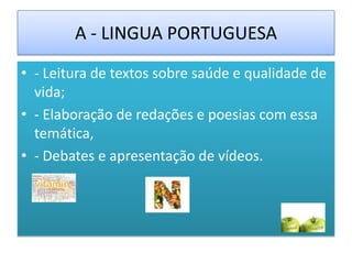 A - LINGUA PORTUGUESA
• - Leitura de textos sobre saúde e qualidade de
  vida;
• - Elaboração de redações e poesias com essa
  temática,
• - Debates e apresentação de vídeos.
 