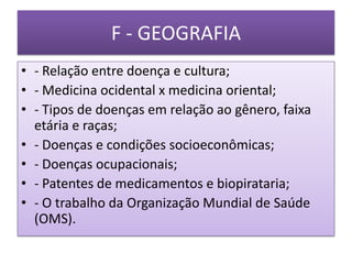 F - GEOGRAFIA
• - Relação entre doença e cultura;
• - Medicina ocidental x medicina oriental;
• - Tipos de doenças em relação ao gênero, faixa
  etária e raças;
• - Doenças e condições socioeconômicas;
• - Doenças ocupacionais;
• - Patentes de medicamentos e biopirataria;
• - O trabalho da Organização Mundial de Saúde
  (OMS).
 