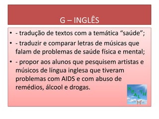 G – INGLÊS
• - tradução de textos com a temática “saúde”;
• - traduzir e comparar letras de músicas que
  falam de problemas de saúde física e mental;
• - propor aos alunos que pesquisem artistas e
  músicos de língua inglesa que tiveram
  problemas com AIDS e com abuso de
  remédios, álcool e drogas.
 