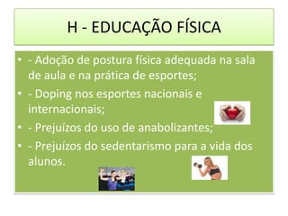 H - EDUCAÇÃO FÍSICA
• - Adoção de postura física adequada na sala
  de aula e na prática de esportes;
• - Doping nos esportes nacionais e
  internacionais;
• - Prejuízos do uso de anabolizantes;
• - Prejuízos do sedentarismo para a vida dos
  alunos.
 