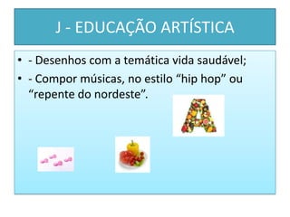 J - EDUCAÇÃO ARTÍSTICA
• - Desenhos com a temática vida saudável;
• - Compor músicas, no estilo “hip hop” ou
  “repente do nordeste”.
 
