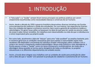 1. INTRODUÇÃO
•   A “Educação” e a “Saúde” sempre foram temas principais nas políticas públicas por serem
    amplamente reconhecidas como necessidades básicas e universais do ser humano.

•   Assim, desde a década de 1950 o governo brasileiro desenvolveu diversas iniciativas nas Escolas
    numa perspectiva de melhorar a saúde dos estudantes. Em sua maioria, tais experiências tiveram
    foco nos cuidados de higiene e primeiros socorros, bem como a garantia de assistência médica e
    odontológica. Em geral, essas ações se baseavam na ideia de que para ter saúde era preciso cuidar
    do corpo e saber tomar remédios. Os trabalhos eram desenvolvidos na visão de que o indivíduo era
    o único responsável pela sua própria saúde.

•   Por outro lado, atualmente a ideia de “educar” para uma “vida saudável” se ampliou bastante, pois
    é consenso geral que as condições necessárias para que sujeitos e comunidades sejam mais
    saudáveis não dependem unicamente do individuo receber informações sobre cuidados com o
    corpo e ter acesso a tratamento médico/odontológico. Nessa visão holística e mais abrangente, a
    Escola passou a tratar a “Saúde” como um tema transversal e multidisciplinar, de modo que a
    abordagem dessa questão se tornou parte obrigatória de todas as disciplinas, os projetos
    educacionais e os diferentes departamentos da unidade escolar.

•   Assim, a Escola deve integrar seus trabalhos com as unidades de saúde para produção do saber
    com a ideia de que a “saúde” só é possível na produção de cidadania e autonomia do ser humano.
 