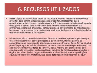6. RECURSOS UTILIZADOS
•   Nesse tópico estão incluídos todos os recursos humanos, materiais e financeiros
    previstos para serem utilizados nas ações propostas. Destacamos que o
    quantitativo de tais recursos previstos pode sofrer pequenas variações ao longo da
    execução das ações, pois acreditamos que à medida que os resultados das
    primeiras ações forem chegando, conseguiremos o envolvimento de mais recursos
    humanos, o que, caso ocorra, certamente será favorável para a ampliação também
    dos recursos materiais e financeiros.

•   Informamos ainda que o item recursos humanos se refere apenas às pessoas que
    estarão executando as ações propostas, o que não inclui toda a parcela da
    comunidade que estará sendo atingida pelo presente Projeto. Dessa forma, não há
    previsão para gastos adicionais com os recursos humanos (como por exemplo, com
    a contratação de prestadores de serviço), pois a maioria dos profissionais que
    estarão sendo envolvidos já são servidores públicos da Escola ou das entidades e
    órgãos parceiros. Assim, os gastos financeiros só serão aplicados na produção e
    aquisição de recursos materiais, que estão detalhadamente descritos a seguir
 