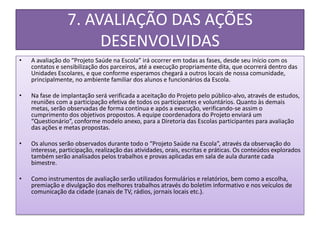 7. AVALIAÇÃO DAS AÇÕES
                      DESENVOLVIDAS
•   A avaliação do “Projeto Saúde na Escola” irá ocorrer em todas as fases, desde seu início com os
    contatos e sensibilização dos parceiros, até a execução propriamente dita, que ocorrerá dentro das
    Unidades Escolares, e que conforme esperamos chegará a outros locais de nossa comunidade,
    principalmente, no ambiente familiar dos alunos e funcionários da Escola.

•   Na fase de implantação será verificada a aceitação do Projeto pelo público-alvo, através de estudos,
    reuniões com a participação efetiva de todos os participantes e voluntários. Quanto às demais
    metas, serão observadas de forma contínua e após a execução, verificando-se assim o
    cumprimento dos objetivos propostos. A equipe coordenadora do Projeto enviará um
    “Questionário”, conforme modelo anexo, para a Diretoria das Escolas participantes para avaliação
    das ações e metas propostas.

•   Os alunos serão observados durante todo o “Projeto Saúde na Escola”, através da observação do
    interesse, participação, realização das atividades, orais, escritas e práticas. Os conteúdos explorados
    também serão analisados pelos trabalhos e provas aplicadas em sala de aula durante cada
    bimestre.

•   Como instrumentos de avaliação serão utilizados formulários e relatórios, bem como a escolha,
    premiação e divulgação dos melhores trabalhos através do boletim informativo e nos veículos de
    comunicação da cidade (canais de TV, rádios, jornais locais etc.).
 