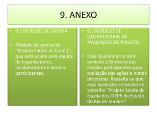 9. ANEXO
• 9.1 MODELO DE CAMISA         • 9.2 MODELO DE
                                 QUESTIONÁRIO DE
• Modelo de camisa do            AVALIAÇÃO DO PROJETO
  “Projeto Saúde na Escola”,
  que será usada pela equipe   • Esse Questionário será
  de organizadores,              enviado à Diretoria das
  colaboradores e demais         Escolas participantes para
  participantes.                 avaliação das ações e metas
                                 propostas. Ressalta-se que
                                 essa avaliação se baseia no
                                 trabalho “Projeto Saúde da
                                 Escola dos CIEPS do Estado
                                 do Rio de Janeiro”.
 