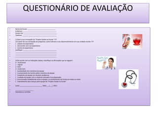 QUESTIONÁRIO DE AVALIAÇÃO

•   Nome da Escola: ________________________________
•   Endereço: ______________________________________
•   Diretor (a): ______________________________________
•   Telefone: _______________________________________

•   1) Qual a sua concepção do “Projeto Saúde na Escola” ???
•   2) A partir da sua concepção do programa, como indicaria o seu desenvolvimento em sua unidade escolar ???
•   ( ) abaixo da expectativa
•   ( ) de acordo com sua expectativa
•   ( ) acima da expectativa
•   Justifique: ______________________________________
•   _______________________________________________
•   _______________________________________________
•   _______________________________________________

•   3) De acordo com as indicações abaixo, classifique as afirmações que se seguem:
•   0 - insuficiente
•   1 - regular
•   2 - bom
•   3 - muito bom
•   ( ) assiduidade dos membros da equipe
•   ( ) cumprimento do horário pelos membros da equipe
•   ( ) empenho da equipe em resolver problemas
•   ( ) cuidado da equipe com o material colocado à sua disposição
•   ( ) comunicação estabelecida entre a equipe e os profissionais da Escola em todos os níveis
•   ( ) atendimento das crianças pela equipe do “Projeto Saúde na Escola”

•   Local:__________________________ Data:___/___/ 2011

•   _____________________
•   Assinatura e carimbo
 