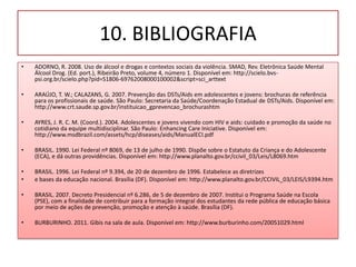 10. BIBLIOGRAFIA
•   ADORNO, R. 2008. Uso de álcool e drogas e contextos sociais da violência. SMAD, Rev. Eletrônica Saúde Mental
    Álcool Drog. (Ed. port.), Ribeirão Preto, volume 4, número 1. Disponível em: http://scielo.bvs-
    psi.org.br/scielo.php?pid=S1806-69762008000100002&script=sci_arttext

•   ARAÚJO, T. W.; CALAZANS, G. 2007. Prevenção das DSTs/Aids em adolescentes e jovens: brochuras de referência
    para os profissionais de saúde. São Paulo: Secretaria da Saúde/Coordenação Estadual de DSTs/Aids. Disponível em:
    http://www.crt.saude.sp.gov.br/instituicao_gprevencao_brochurashtm

•   AYRES, J. R. C. M. (Coord.). 2004. Adolescentes e jovens vivendo com HIV e aids: cuidado e promoção da saúde no
    cotidiano da equipe multidisciplinar. São Paulo: Enhancing Care Iniciative. Disponível em:
    http://www.msdbrazil.com/assets/hcp/diseases/aids/ManualECI.pdf

•   BRASIL. 1990. Lei Federal nº 8069, de 13 de julho de 1990. Dispõe sobre o Estatuto da Criança e do Adolescente
    (ECA), e dá outras providências. Disponível em: http://www.planalto.gov.br/ccivil_03/Leis/L8069.htm

•   BRASIL. 1996. Lei Federal nº 9.394, de 20 de dezembro de 1996. Estabelece as diretrizes
•   e bases da educação nacional. Brasília (DF). Disponível em: http://www.planalto.gov.br/CCIVIL_03/LEIS/L9394.htm

•   BRASIL. 2007. Decreto Presidencial nº 6.286, de 5 de dezembro de 2007. Institui o Programa Saúde na Escola
    (PSE), com a finalidade de contribuir para a formação integral dos estudantes da rede pública de educação básica
    por meio de ações de prevenção, promoção e atenção à saúde. Brasília (DF).

•   BURBURINHO. 2011. Gibis na sala de aula. Disponível em: http://www.burburinho.com/20051029.html
 