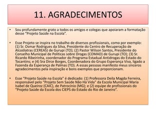 11. AGRADECIMENTOS
•   Sou profundamente grato a todos os amigos e colegas que apoiaram a formatação
    desse “Projeto Saúde na Escola”.

•   Esse Projeto se inspira no trabalho de diversos profissionais, como por exemplo:
    (1) Sr. Osmar Rodrigues da Silva, Presidente do Centro de Recuperação de
    Alcoólatras (CEREAS) de Gurupi (TO); (2) Pastor Wilson Santos, Presidente do
    Conselho Municipal de Políticas sobre Drogas (COMAD) de Gurupi (TO); (3) Sr.
    Ricardo Ribeirinha, coordenador do Programa Estadual Antidrogas do Estado do
    Tocantins; e (4) Sra Dirce Borges, Coordenadora do Grupo Esperança Viva, ligado a
    Fazenda da Esperança de Palmas (TO). A essas pessoas manifesto meus sinceros
    agradecimentos pela inspiração e bons exemplos que proporcionam.

•   Esse “Projeto Saúde na Escola” é dedicado: (1) Professora Deila Magda Ferreira,
    responsável pelo “Projeto Sem Saúde Não Há Vida" da Escola Municipal Maria
    Isabel de Queiroz (CAIC), de Patrocínio (MG); e (2) equipe de profissionais do
    “Projeto Saúde da Escola dos CIEPS do Estado do Rio de Janeiro”.
 