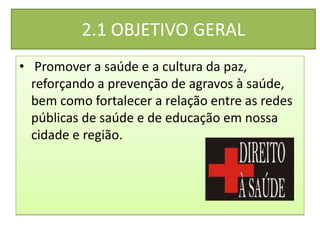 2.1 OBJETIVO GERAL
• Promover a saúde e a cultura da paz,
  reforçando a prevenção de agravos à saúde,
  bem como fortalecer a relação entre as redes
  públicas de saúde e de educação em nossa
  cidade e região.
 