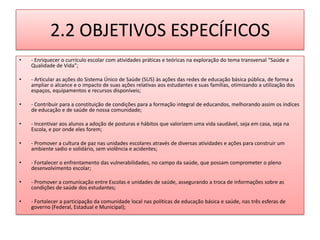 2.2 OBJETIVOS ESPECÍFICOS
•   - Enriquecer o currículo escolar com atividades práticas e teóricas na exploração do tema transversal “Saúde e
    Qualidade de Vida”;

•   - Articular as ações do Sistema Único de Saúde (SUS) às ações das redes de educação básica pública, de forma a
    ampliar o alcance e o impacto de suas ações relativas aos estudantes e suas famílias, otimizando a utilização dos
    espaços, equipamentos e recursos disponíveis;

•   - Contribuir para a constituição de condições para a formação integral de educandos, melhorando assim os índices
    de educação e de saúde de nossa comunidade;

•   - Incentivar aos alunos a adoção de posturas e hábitos que valorizem uma vida saudável, seja em casa, seja na
    Escola, e por onde eles forem;

•   - Promover a cultura de paz nas unidades escolares através de diversas atividades e ações para construir um
    ambiente sadio e solidário, sem violência e acidentes;

•   - Fortalecer o enfrentamento das vulnerabilidades, no campo da saúde, que possam comprometer o pleno
    desenvolvimento escolar;

•   - Promover a comunicação entre Escolas e unidades de saúde, assegurando a troca de informações sobre as
    condições de saúde dos estudantes;

•   - Fortalecer a participação da comunidade local nas políticas de educação básica e saúde, nas três esferas de
    governo (Federal, Estadual e Municipal);
 