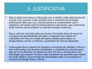 3. JUSTIFICATIVA
• Não se pode mais pensar a Educação com a simples visão reducionista de
  ensinar a ler, escrever e tão somente com o vislumbre da formação
  profissional. Mais que isso, a Escola precisa se comprometer com a
  cidadania, formando seres humanos plenos e pensantes, que certamente
  terão maiores oportunidades na vida dos tempos modernos.

• Nessa visão de uma Educação que busca a formação plena do aluno há
  uma gama de possibilidades de ações e trabalhos que podem ser
  realizados com foco na criação de oportunidades para reduzir as
  desigualdades sociais e melhorar a qualidade de vida da população.

• A educação eficaz é aquela em favorece a formação de cidadãos críticos e
  bem informados, que tenham habilidades e competências diversas para
  agir de forma eficiente em defesa da vida. Por isso, a Escola deve criar
  estratégias que possam envolver toda sociedade nas questões que tratam
  da saúde pública, da promoção da sexualidade sadia e no combate ao
  consumo de drogas lícitas e ilícitas.
 