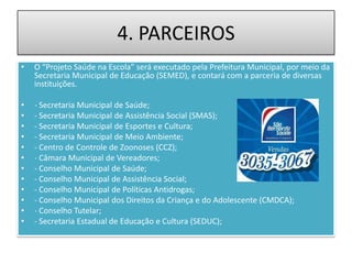 4. PARCEIROS
•   O “Projeto Saúde na Escola” será executado pela Prefeitura Municipal, por meio da
    Secretaria Municipal de Educação (SEMED), e contará com a parceria de diversas
    instituições.

•   - Secretaria Municipal de Saúde;
•   - Secretaria Municipal de Assistência Social (SMAS);
•   - Secretaria Municipal de Esportes e Cultura;
•   - Secretaria Municipal de Meio Ambiente;
•   - Centro de Controle de Zoonoses (CCZ);
•   - Câmara Municipal de Vereadores;
•   - Conselho Municipal de Saúde;
•   - Conselho Municipal de Assistência Social;
•   - Conselho Municipal de Políticas Antidrogas;
•   - Conselho Municipal dos Direitos da Criança e do Adolescente (CMDCA);
•   - Conselho Tutelar;
•   - Secretaria Estadual de Educação e Cultura (SEDUC);
 