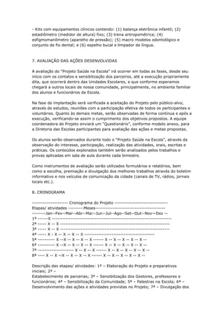 - Kits com equipamentos clínicos contendo: (1) balança eletrônica infantil; (2)
estadiômetro (medidor de altura) fixo; (3) trena antropométrica; (4)
esfigmomanômetro (aparelho de pressão); (5) macro modelos odontológico e
conjunto de fio dental; e (6) espelho bucal e limpador de língua.



7. AVALIAÇÃO DAS AÇÕES DESENVOLVIDAS

A avaliação do ―Projeto Saúde na Escola‖ irá ocorrer em todas as fases, desde seu
início com os contatos e sensibilização dos parceiros, até a execução propriamente
dita, que ocorrerá dentro das Unidades Escolares, e que conforme esperamos
chegará a outros locais de nossa comunidade, principalmente, no ambiente familiar
dos alunos e funcionários da Escola.

Na fase de implantação será verificada a aceitação do Projeto pelo público-alvo,
através de estudos, reuniões com a participação efetiva de todos os participantes e
voluntários. Quanto às demais metas, serão observadas de forma contínua e após a
execução, verificando-se assim o cumprimento dos objetivos propostos. A equipe
coordenadora do Projeto enviará um ―Questionário‖, conforme modelo anexo, para
a Diretoria das Escolas participantes para avaliação das ações e metas propostas.

Os alunos serão observados durante todo o ―Projeto Saúde na Escola‖, através da
observação do interesse, participação, realização das atividades, orais, escritas e
práticas. Os conteúdos explorados também serão analisados pelos trabalhos e
provas aplicadas em sala de aula durante cada bimestre.

Como instrumentos de avaliação serão utilizados formulários e relatórios, bem
como a escolha, premiação e divulgação dos melhores trabalhos através do boletim
informativo e nos veículos de comunicação da cidade (canais de TV, rádios, jornais
locais etc.).

8. CRONOGRAMA

--------------------- Cronograma do Projeto -------------------------------
Etapas/ atividades ---------Meses-----------------------------------------
--------Jan--Fev--Mar--Abr--Mai--Jun--Jul--Ago--Set--Out--Nov—Dez --
1ª ------X ----------------------------------------------------------------------
2ª ----- X -- X ----------------------------------------------------------------
3ª ----- X -- X ----------------------------------------------------------------
4ª ----- X - X -- X -- X -- X -----------------------------------------
5ª ---------- X --X -- X -- X -- X ------ X -- X -- X -- X -- X --
6ª ---------- X --X -- X -- X -- X ------ X -- X -- X -- X -- X --
7ª --------------------- X -- X -- X ------ X -- X -- X -- X -- X --
8ª ---- X -- X --X -- X -- X -- X ------ X -- X -- X -- X -- X --

Descrição das etapas/ atividades: 1ª – Elaboração do Projeto e preparativos
iniciais; 2ª –
Estabelecimento de parcerias; 3ª – Sensibilização dos Gestores, professores e
funcionários; 4ª – Sensibilização da Comunidade; 5ª – Palestras na Escola; 6ª –
Desenvolvimento das ações e atividades previstas no Projeto; 7ª – Divulgação dos
 
