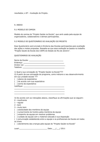 resultados; e 8ª – Avaliação do Projeto.




9. ANEXO

9.1 MODELO DE CAMISA

Modelo de camisa do ―Projeto Saúde na Escola‖, que será usada pela equipe de
organizadores, colaboradores e demais participantes.

9.2 MODELO DE QUESTIONÁRIO DE AVALIAÇÃO DO PROJETO

Esse Questionário será enviado à Diretoria das Escolas participantes para avaliação
das ações e metas propostas. Ressalta-se que essa avaliação se baseia no trabalho
―Projeto Saúde da Escola dos CIEPS do Estado do Rio de Janeiro‖.

QUESTIONÁRIO DE AVALIAÇÃO

Nome da Escola: ________________________________
Endereço: ______________________________________
Diretor (a): ______________________________________
Telefone: _______________________________________

1) Qual a sua concepção do ―Projeto Saúde na Escola‖???
2) A partir da sua concepção do programa, como indicaria o seu desenvolvimento
em sua unidade escolar ???
( ) abaixo da expectativa
( ) de acordo com sua expectativa
( ) acima da expectativa
Justifique: ______________________________________
_______________________________________________
_______________________________________________
_______________________________________________

3) De acordo com as indicações abaixo, classifique as afirmações que se seguem:
0 - insuficiente
1 - regular
2 - bom
3 - muito bom
( ) assiduidade dos membros da equipe
( ) cumprimento do horário pelos membros da equipe
( ) empenho da equipe em resolver problemas
( ) cuidado da equipe com o material colocado à sua disposição
( ) comunicação estabelecida entre a equipe e os profissionais da Escola em todos
os níveis
( ) atendimento das crianças pela equipe do ―Projeto Saúde na Escola‖

Local:__________________________ Data:___/___/ 2011
 