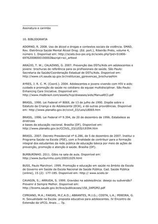 _____________________
Assinatura e carimbo



10. BIBLIOGRAFIA

ADORNO, R. 2008. Uso de álcool e drogas e contextos sociais da violência. SMAD,
Rev. Eletrônica Saúde Mental Álcool Drog. (Ed. port.), Ribeirão Preto, volume 4,
número 1. Disponível em: http://scielo.bvs-psi.org.br/scielo.php?pid=S1806-
69762008000100002&script=sci_arttext

ARAÚJO, T. W.; CALAZANS, G. 2007. Prevenção das DSTs/Aids em adolescentes e
jovens: brochuras de referência para os profissionais de saúde. São Paulo:
Secretaria da Saúde/Coordenação Estadual de DSTs/Aids. Disponível em:
http://www.crt.saude.sp.gov.br/instituicao_gprevencao_brochurashtm

AYRES, J. R. C. M. (Coord.). 2004. Adolescentes e jovens vivendo com HIV e aids:
cuidado e promoção da saúde no cotidiano da equipe multidisciplinar. São Paulo:
Enhancing Care Iniciative. Disponível em:
http://www.msdbrazil.com/assets/hcp/diseases/aids/ManualECI.pdf

BRASIL. 1990. Lei Federal nº 8069, de 13 de julho de 1990. Dispõe sobre o
Estatuto da Criança e do Adolescente (ECA), e dá outras providências. Disponível
em: http://www.planalto.gov.br/ccivil_03/Leis/L8069.htm

BRASIL. 1996. Lei Federal nº 9.394, de 20 de dezembro de 1996. Estabelece as
diretrizes
e bases da educação nacional. Brasília (DF). Disponível em:
http://www.planalto.gov.br/CCIVIL_03/LEIS/L9394.htm

BRASIL. 2007. Decreto Presidencial nº 6.286, de 5 de dezembro de 2007. Institui o
Programa Saúde na Escola (PSE), com a finalidade de contribuir para a formação
integral dos estudantes da rede pública de educação básica por meio de ações de
prevenção, promoção e atenção à saúde. Brasília (DF).

BURBURINHO. 2011. Gibis na sala de aula. Disponível em:
http://www.burburinho.com/20051029.html

BUSS, Paulo Marchiori. 1999. Promoção e educação em saúde no âmbito da Escola
de Governo em Saúde da Escola Nacional de Saúde Pública. Cad. Saúde Pública
(online), 15 (2): 177-185. Disponível em: http:// www.scielo.br

CAVASIN, S.; ARRUDA, S. 1999. Gravidez na adolescência: desejo ou subversão?
Prevenir é Sempre Melhor. Disponível em:
http://bvsms.saude.gov.br/bvs/publicacoes/156_04PGM2.pdf

CIPRIANO, M.A.; FARIAS, M.C.A.D.; ABRANTES, M.J.G.; COSTA, L.A.; PEREIRA, G.
H. Sexualidade na Escola: proposta educativa para adolescentes. IV Encontro de
Extensão da UFCG. Anais ... 7p.
 