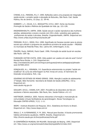 CYRINO, E.G.; PEREIRA, M.L.T. 1999. Reflexões sobre uma proposta de integração
saúde-escola: o projeto saúde e educação de Botucatu, São Paulo. Cad. Saúde
Pública, Rio de Janeiro, 15 (Sup. 2): 39-44.

DOBBERT, L.Y.; SILVA, C.C.; BOCALETTO, E.M.A. 2007. Horta nas Escolas:
Promoção da Saúde e Melhora da Qualidade de Vida. pp. 121-128.

ENGENDERHEALTH; UNFPA. 2008. Saúde sexual e saúde reprodutiva das mulheres
adultas, adolescentes e jovens vivendo com HIV e Aids: subsídios para gestores,
 profissionais de saúde e ativistas. Brasília: EngenderHealth, UNFPA. Disponível em:
http://www.unfpa.org.br/Arquivos/saude.pdf

FERRIANI, M.G.C.; IOSSI, M.A. 1998. Significado do fracasso escolar para os atores
sociais que utilizam o programa de assistência primária de saúde escolar – PROASE
no município de Ribeirão Preto. Rev. Latino-Am. Enfermagem, 6 (5).

FRAZÃO, Paulo; NARVAI, Paulo Capel. 1996. Promoção da saúde bucal em escolas
São Paulo: USP. 8p.

FUNDAÇÃO VICTOR CIVITA. 2009. Gibis podem ser usados em sala de aula? Como?
Revista Nova Escola, n. 219. Disponível em:
http://revistaescola.abril.com.br/lingua-portuguesa/pratica-pedagogica/gibissala-
aula-427085.shtml

GONÇALVES, A.L., MIRANDA, J.R. Experiência extensionista no projeto ―saúde em
evidência‖ do curso de enfermagem na PUC minas em arcos. IV Seminário de
Extensão Universitária. PUC, 13p.

GOVERNO DO ESTADO DE MINAS GERAIS. 2006. Atenção à saúde do adolescente:
1ª Edição. Belo Horizonte: Secretaria de Estado de Saúde.(SAS/MG). 152 p.
Disponível em:
www.saude.mg.gov.br

GOULART, B.N.G.; CHIARI, B.M. 2007. Prevalência de desordens de fala em
escolares e fatores associados. São Paulo, Rev. Saúde Pública v.41 n.5

HAETINGER, DANIELA. 2005. Fatores relevantes à formação e manutenção de
comunidades virtuais facilitadoras da aprendizagem. Novas Tecnologias na
Educação CINTED-UFRGS, 3 (1): 1-11.

IBOPE - Instituto Brasileiro de Pesquisa. 2011. Estatística do Ensino no Brasil.
Disponível em: http://www.ibope.com.br

IRALA, C. H. & FERNANDEZ, P. M. 2001. Manual para Escolas. A Escola promovendo
hábitos alimentares saudáveis. HORTA. Brasília. Disponível em:
http://bvsms.saude.gov.br/bvs/publicacoes/horta.pdf

IV CONFERÊNCIA MUNDIAL DA MULHER. Declaração de Beijing. 1995. Disponível
em: http://www.un.org/womenwatch/daw/beijing/platform/index.html
 