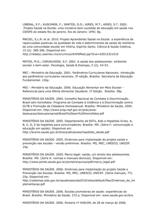 LIBERAL, E.F.; KUSCHNIR, F.; SANTOS, D.O.; AIRES, M.T.; AIRES, S.T. 2002.
 Projeto Saúde na Escola: uma iniciativa bem sucedida de educação em saúde nos
CIESPS do estado Rio de janeiro. Rio de Janeiro: UFRJ. 8p.

MACIEL, E.L.N. et al. 2010. Projeto Aprendendo Saúde na Escola: a experiência de
repercussões positivas na qualidade de vida e determinantes da saúde de membros
de uma comunidade escolar em Vitória, Espírito Santo. Ciência & Saúde Coletiva,
15 (2): 389-396. Disponível em:
http://redalyc.uaemex.mx/src/inicio/ArtPdfRed.jsp?iCve=63012321010

MATOS, M.G.; CARVALHOSA, S.F. 2001. A saúde dos adolescentes: ambiente
escolar e bem-estar. Psicologia, Saúde & Doenças, 2 (2), 43-53.

MEC - Ministério da Educação. 2001. Parâmetros Curriculares Nacionais: introdução
aos parâmetros curriculares nacionais. 3ª edição. Brasília: Secretaria da Educação
Fundamental. 126p.

MEC - Ministério da Educação. 2006. Educação Alimentar em Meio Escolar -
Referencial para uma Oferta Alimentar Saudável. 1ª Edição. Brasília. 38p.

MINISTÉRIO DA SAÚDE. 2004. Conselho Nacional de Combate à Discriminação.
Brasil sem homofobia: Programa de Combate à Violência e à Discriminação contra
GLTB e Promoção da Cidadania Homossexual. Brasília: Ministério da Saúde, 2004.
Disponível em: http://www.prsp.mpf.gov.br/prdc/area-
deatuacao/dsexuaisreprod/Brasil%20sem%20Homofobia.pdf

MINISTÉRIO DA SAÚDE. 2005. Departamento de DSTs, Aids e Hepatites Virais. A,
B, C, D, E de hepatites para comunicadores. Brasília: MS. (Série F: comunicação e
educação em saúde). Disponível em:
http://bvsms.saude.gov.br/bvs/publicacoes/hepatites_abcde.pdf

MINISTÉRIO DA SAÚDE. 2005. Diretrizes para implantação do projeto saúde e
prevenção nas escolas - versão preliminar. Brasília: MS, MEC, UNESCO, UNICEF.
19p.

MINISTÉRIO DA SAÚDE. 2005. Marco legal: saúde, um direito dos adolescentes.
Brasília: MS. (Seríe A: normas e manuais técnicos). Disponível em:
http://www.portal.saude.gov.br/portal/arquivos/pdf/marco_legal.pdf

MINISTÉRIO DA SAÚDE. 2006. Diretrizes para implantação do projeto Saúde e
Prevenção nas Escolas. Brasília: MS, MEC, UNESCO, UNICEF. (Série manuais; 77).
25p. Disponível em:
http://sistemas.aids.gov.br/saudenaescola2010/sites/default/files/Diretrizes_de_Im
plementacao.pdf

MINISTÉRIO DA SAÚDE. 2006. Escolas promotoras de saúde: experiências do
Brasil. Brasília: Ministério da Saúde. 272 p. Disponível em: www.saude.gov.br/bvs

MINISTÉRIO DA SAÚDE. 2006. Portaria nº 648/GM, de 28 de março de 2006.
 