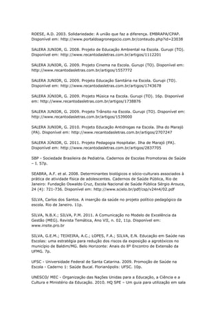 ROESE, A.D. 2003. Solidariedade: A união que faz a diferença. EMBRAPA/CPAP.
Disponível em: http://www.portaldoagronegocio.com.br/conteudo.php?id=23038

SALERA JUNIOR, G. 2008. Projeto de Educação Ambiental na Escola. Gurupi (TO).
Disponível em: http://www.recantodasletras.com.br/artigos/1112201

SALERA JUNIOR, G. 2009. Projeto Cinema na Escola. Gurupi (TO). Disponível em:
http://www.recantodasletras.com.br/artigos/1557772

SALERA JUNIOR, G. 2009. Projeto Educação Sanitária na Escola. Gurupi (TO).
Disponível em: http://www.recantodasletras.com.br/artigos/1743678

SALERA JÚNIOR, G. 2009. Projeto Música na Escola. Gurupi (TO). 16p. Disponível
em: http://www.recantodasletras.com.br/artigos/1738876

SALERA JUNIOR, G. 2009. Projeto Trânsito na Escola. Gurupi (TO). Disponível em:
http://www.recantodasletras.com.br/artigos/1539000

SALERA JUNIOR, G. 2010. Projeto Educação Antidrogas na Escola. Ilha do Marajó
(PA). Disponível em: http://www.recantodasletras.com.br/artigos/2707247

SALERA JÚNIOR, G. 2011. Projeto Pedagogia Hospitalar. Ilha de Marajó (PA).
Disponível em: http://www.recantodasletras.com.br/artigos/2837705

SBP - Sociedade Brasileira de Pediatria. Cadernos de Escolas Promotoras de Saúde
– I. 57p.

SEABRA, A.F. et al. 2008. Determinantes biológicos e sócio-culturais associados à
prática de atividade física de adolescentes. Cadernos de Saúde Pública, Rio de
Janeiro: Fundação Oswaldo Cruz, Escola Nacional de Saúde Pública Sérgio Arouca,
24 (4): 721-736. Disponível em: http://www.scielo.br/pdf/csp/v24n4/02.pdf

SILVA, Carlos dos Santos. A inserção da saúde no projeto político pedagógico da
escola. Rio de Janeiro. 11p.

SILVA, N.B.X.; SILVA, P.M. 2011. A Comunicação no Modelo de Excelência da
Gestão (MEG). Revista Temática, Ano VII, n. 02, 11p. Disponível em:
www.insite.pro.br

SILVA, G.E.M.; TEIXEIRA, A.C.; LOPES, F.A.; SILVA, E.N. Educação em Saúde nas
Escolas: uma estratégia para redução dos riscos da exposição a agrotóxicos no
município de Baldim/MG. Belo Horizonte: Anais do 8º Encontro de Extensão da
UFMG. 7p.

UFSC - Universidade Federal de Santa Catarina. 2009. Promoção de Saúde na
Escola - Caderno 1: Saúde Bucal. Florianópolis: UFSC. 10p.

UNESCO/ MEC - Organização das Nações Unidas para a Educação, a Ciência e a
Cultura e Ministério da Educação. 2010. HQ SPE – Um guia para utilização em sala
 