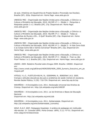 de aula. (Histórias em Quadrinhos do Projeto Saúde e Prevenção nas Escolas).
Brasília (DF). 203p. Disponível em: Home Page: www.aids.gov.br

UNESCO/ MEC - Organização das Nações Unidas para a Educação, a Ciência e a
Cultura e Ministério da Educação. 2010. HQ SPE nº 1 – Edição 1 - Perguntas e
Respostas partes 1 e 2. Brasília (DF). 27p. Disponível em: Home Page:
www.aids.gov.br

UNESCO/ MEC - Organização das Nações Unidas para a Educação, a Ciência e a
Cultura e Ministério da Educação. 2010. HQ SPE nº 2 – Edição 2 - Todas as
Claudinhas do Mundo e DS... O Quê? Brasília (DF). 23p. Disponível em: Home
Page: www.aids.gov.br

UNESCO/ MEC - Organização das Nações Unidas para a Educação, a Ciência e a
Cultura e Ministério da Educação. 2010. HQ SPE nº 3 – Edição 3 - A Vida Como Está
e as Coisas Como São e Vamos Conversar? Brasília (DF). 22p. Disponível em:
Home Page: www.aids.gov.br

UNESCO/ MEC - Organização das Nações Unidas para a Educação, a Ciência e a
Cultura e Ministério da Educação. 2010. HQ SPE nº 4 – Edição 4 - Ficar ou não
Ficar? Partes 1 e 2. Brasília (DF). 22p. Disponível em: Home Page: www.aids.gov.br

UNODC. 2009. Relatório Mundial sobre Drogas 2009. Brasília: UNODC. Disponível
em:
http://www.unodc.org/pdf/brazil/WDR2009/WDR_2009_Sumario_Executivo_em_po
rtugues.pdf

VITOLO, Y.L.C.; FLEITLICH-BILYK, B.; GOODMAN, R.; BORDINA I.A.S. 2005.
Crenças e atitudes educativas dos pais e problemas de saúde mental em escolares.
Revista Saúde Pública, 5 (39): 716-724. Disponível em: www.fsp.usp.br/rsp

WIKIPÉDIA – A Enciclopédia Livre. 2011. Declaração Universal dos Direitos da
Criança. Disponível em: http://pt.wikipedia.org/wiki/UNICEF

WIKIPÉDIA – A Enciclopédia Livre. 2011. Lei de Diretrizes e Bases da Educação
Nacional.
Disponível em: http://pt.wikipedia.org/wiki/Ldb

WIKIPÉDIA – A Enciclopédia Livre. 2011. Solidariedade. Disponível em:
http://pt.wikipedia.org/wiki/Solidariedade_(conceito)

WOLF, R.A.P. 2007. Pedagogia Hospitalar: A prática do pedagogo em instituição
não-escolar. In: Conexão UEPG. Ponta Grossa: UEPG, 3 (1): 47-51. Disponível em:
www.uepg.br/revistaconexao
 