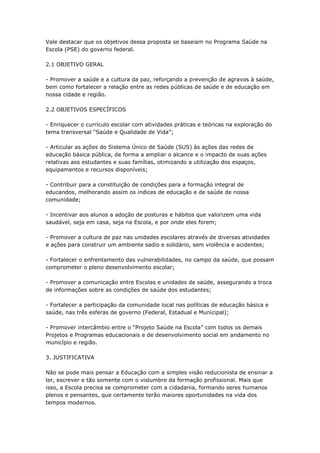 Vale destacar que os objetivos dessa proposta se baseiam no Programa Saúde na
Escola (PSE) do governo federal.

2.1 OBJETIVO GERAL

- Promover a saúde e a cultura da paz, reforçando a prevenção de agravos à saúde,
bem como fortalecer a relação entre as redes públicas de saúde e de educação em
nossa cidade e região.

2.2 OBJETIVOS ESPECÍFICOS

- Enriquecer o currículo escolar com atividades práticas e teóricas na exploração do
tema transversal ―Saúde e Qualidade de Vida‖;

- Articular as ações do Sistema Único de Saúde (SUS) às ações das redes de
educação básica pública, de forma a ampliar o alcance e o impacto de suas ações
relativas aos estudantes e suas famílias, otimizando a utilização dos espaços,
equipamentos e recursos disponíveis;

- Contribuir para a constituição de condições para a formação integral de
educandos, melhorando assim os índices de educação e de saúde de nossa
comunidade;

- Incentivar aos alunos a adoção de posturas e hábitos que valorizem uma vida
saudável, seja em casa, seja na Escola, e por onde eles forem;

- Promover a cultura de paz nas unidades escolares através de diversas atividades
e ações para construir um ambiente sadio e solidário, sem violência e acidentes;

- Fortalecer o enfrentamento das vulnerabilidades, no campo da saúde, que possam
comprometer o pleno desenvolvimento escolar;

- Promover a comunicação entre Escolas e unidades de saúde, assegurando a troca
de informações sobre as condições de saúde dos estudantes;

- Fortalecer a participação da comunidade local nas políticas de educação básica e
saúde, nas três esferas de governo (Federal, Estadual e Municipal);

- Promover intercâmbio entre o ―Projeto Saúde na Escola‖ com todos os demais
Projetos e Programas educacionais e de desenvolvimento social em andamento no
município e região.

3. JUSTIFICATIVA

Não se pode mais pensar a Educação com a simples visão reducionista de ensinar a
ler, escrever e tão somente com o vislumbre da formação profissional. Mais que
isso, a Escola precisa se comprometer com a cidadania, formando seres humanos
plenos e pensantes, que certamente terão maiores oportunidades na vida dos
tempos modernos.
 