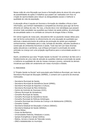 Nessa visão de uma Educação que busca a formação plena do aluno há uma gama
de possibilidades de ações e trabalhos que podem ser realizados com foco na
criação de oportunidades para reduzir as desigualdades sociais e melhorar a
qualidade de vida da população.

A educação eficaz é aquela em favorece a formação de cidadãos críticos e bem
informados, que tenham habilidades e competências diversas para agir de forma
eficiente em defesa da vida. Por isso, a Escola deve criar estratégias que possam
envolver toda sociedade nas questões que tratam da saúde pública, da promoção
da sexualidade sadia e no combate ao consumo de drogas lícitas e ilícitas.

Em vários lugares de nosso país, educadores têm se pautando nessas idéias para
agir de forma contundente no oferecimento de uma educação de qualidade que
estimula o desenvolvimento de práticas de promoção de saúde que englobam
conhecimentos, habilidades para a vida, tomada de decisões, atitudes saudáveis e
construção de ambientes favoráveis à saúde. Tudo isso tem por base diversas
ações educativas e sanitárias, cujo enfoque principal é a promoção da saúde
centrada na criança com uma projeção significativa para a comunidade escolar e a
família.

Assim, acreditamos que esse ―Projeto Saúde na Escola‖ irá contribuir de fato com o
fortalecimento de uma rede de atenção às questões relativas à promoção da saúde
e melhoria na qualidade de vida de nossas crianças e jovens, somando às demais
iniciativas que estão em andamento em nosso município e Estado.

4. PARCEIROS

O ―Projeto Saúde na Escola‖ será executado pela Prefeitura Municipal, por meio da
Secretaria Municipal de Educação (SEMED), e contará com a parceria de diversas
instituições.

-   Secretaria Municipal de Saúde;
-   Secretaria Municipal de Assistência Social (SMAS);
-   Secretaria Municipal de Esportes e Cultura;
-   Secretaria Municipal de Meio Ambiente;
-   Centro de Controle de Zoonoses (CCZ);
-   Câmara Municipal de Vereadores;
-   Conselho Municipal de Saúde;
-   Conselho Municipal de Assistência Social;
-   Conselho Municipal de Políticas Antidrogas;
-   Conselho Municipal dos Direitos da Criança e do Adolescente (CMDCA);
-   Conselho Tutelar;
-   Secretaria Estadual de Educação e Cultura (SEDUC);
-   Secretaria Estadual de Saúde (SESAU);
-   Polícia Militar;
-   Corpo de Bombeiros;
-   Universidades Federais, Estaduais e Locais;
-   Igrejas Evangélicas e Igreja Católica;
-   Rádios, Jornais e Canais de Televisão Locais;
-   ONG’s estabelecidas no município.
 
